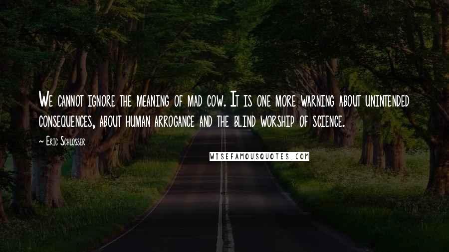 Eric Schlosser Quotes: We cannot ignore the meaning of mad cow. It is one more warning about unintended consequences, about human arrogance and the blind worship of science.