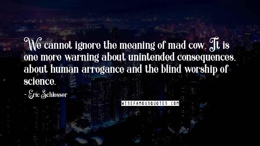 Eric Schlosser Quotes: We cannot ignore the meaning of mad cow. It is one more warning about unintended consequences, about human arrogance and the blind worship of science.