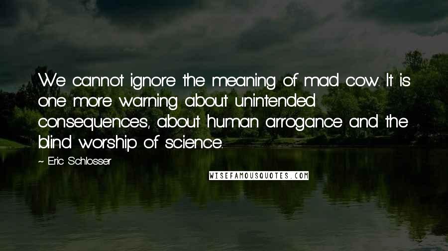 Eric Schlosser Quotes: We cannot ignore the meaning of mad cow. It is one more warning about unintended consequences, about human arrogance and the blind worship of science.