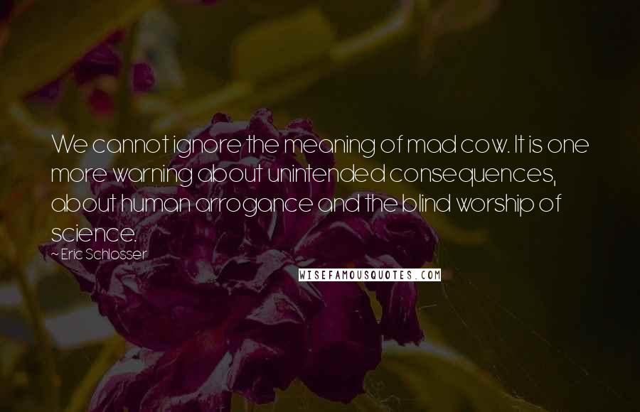 Eric Schlosser Quotes: We cannot ignore the meaning of mad cow. It is one more warning about unintended consequences, about human arrogance and the blind worship of science.