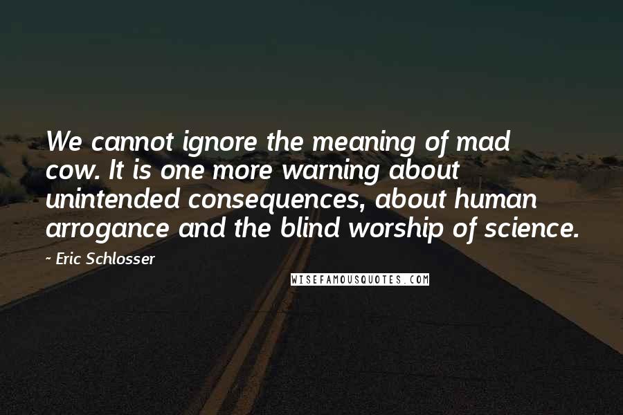 Eric Schlosser Quotes: We cannot ignore the meaning of mad cow. It is one more warning about unintended consequences, about human arrogance and the blind worship of science.