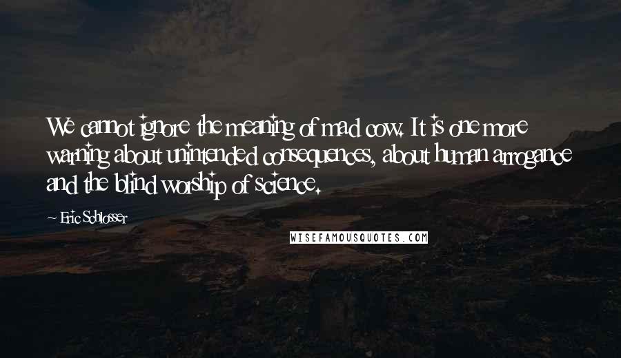 Eric Schlosser Quotes: We cannot ignore the meaning of mad cow. It is one more warning about unintended consequences, about human arrogance and the blind worship of science.