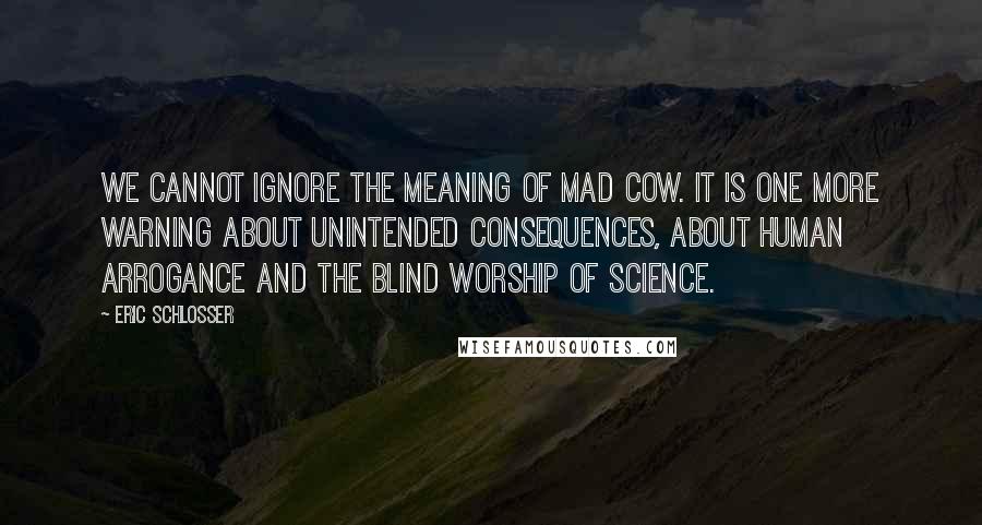 Eric Schlosser Quotes: We cannot ignore the meaning of mad cow. It is one more warning about unintended consequences, about human arrogance and the blind worship of science.