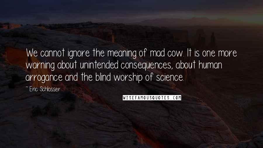 Eric Schlosser Quotes: We cannot ignore the meaning of mad cow. It is one more warning about unintended consequences, about human arrogance and the blind worship of science.