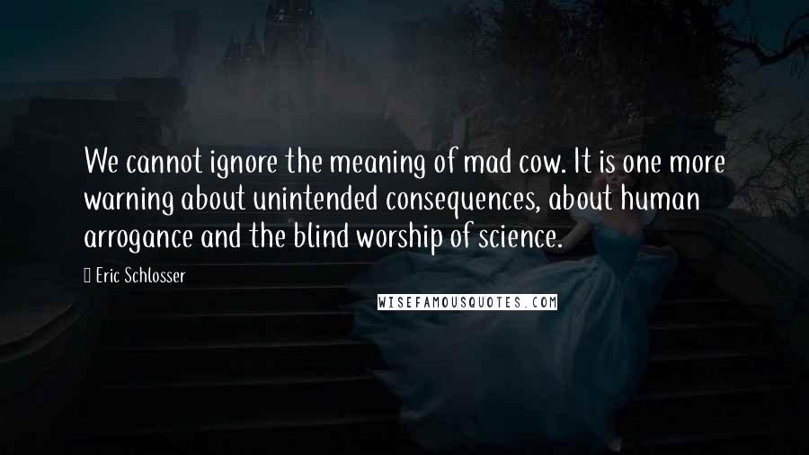 Eric Schlosser Quotes: We cannot ignore the meaning of mad cow. It is one more warning about unintended consequences, about human arrogance and the blind worship of science.