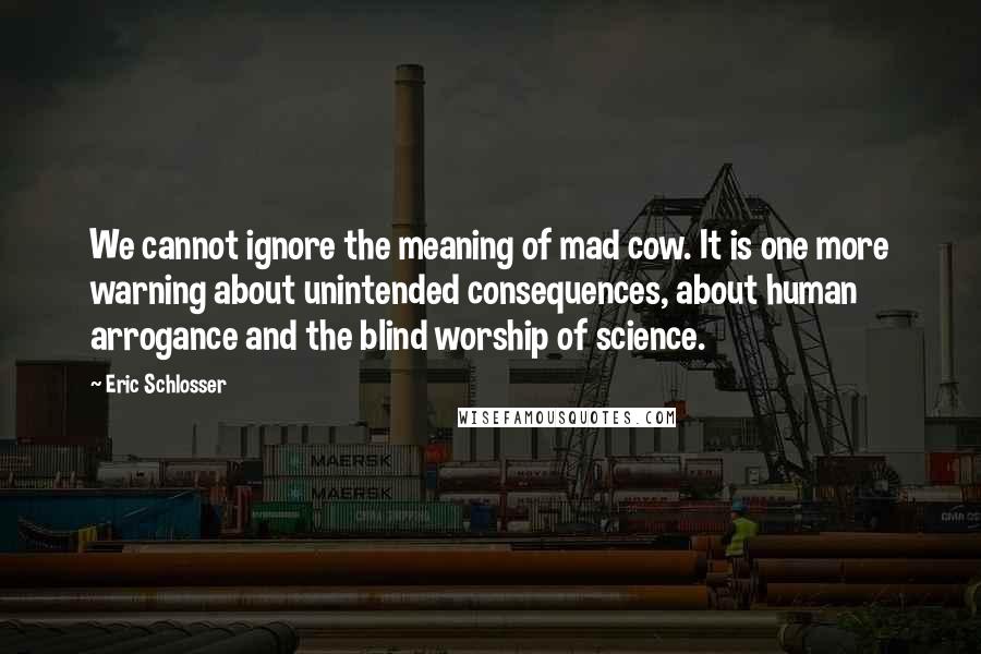 Eric Schlosser Quotes: We cannot ignore the meaning of mad cow. It is one more warning about unintended consequences, about human arrogance and the blind worship of science.