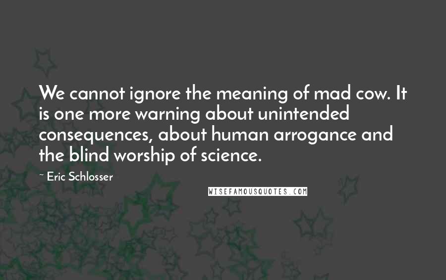 Eric Schlosser Quotes: We cannot ignore the meaning of mad cow. It is one more warning about unintended consequences, about human arrogance and the blind worship of science.