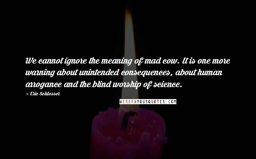 Eric Schlosser Quotes: We cannot ignore the meaning of mad cow. It is one more warning about unintended consequences, about human arrogance and the blind worship of science.