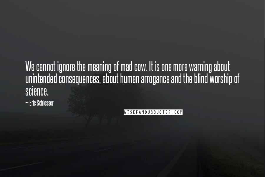 Eric Schlosser Quotes: We cannot ignore the meaning of mad cow. It is one more warning about unintended consequences, about human arrogance and the blind worship of science.