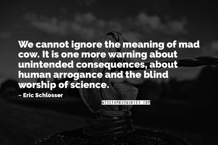 Eric Schlosser Quotes: We cannot ignore the meaning of mad cow. It is one more warning about unintended consequences, about human arrogance and the blind worship of science.