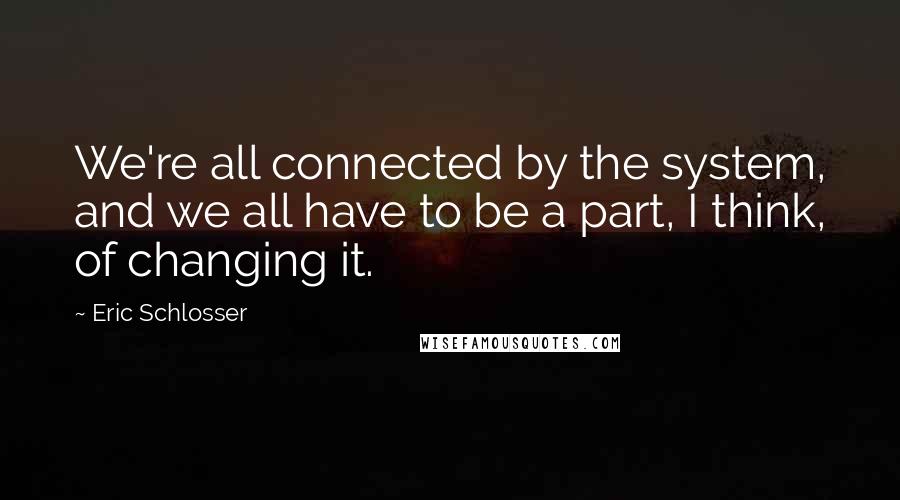 Eric Schlosser Quotes: We're all connected by the system, and we all have to be a part, I think, of changing it.