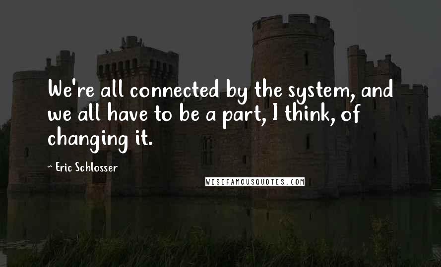 Eric Schlosser Quotes: We're all connected by the system, and we all have to be a part, I think, of changing it.