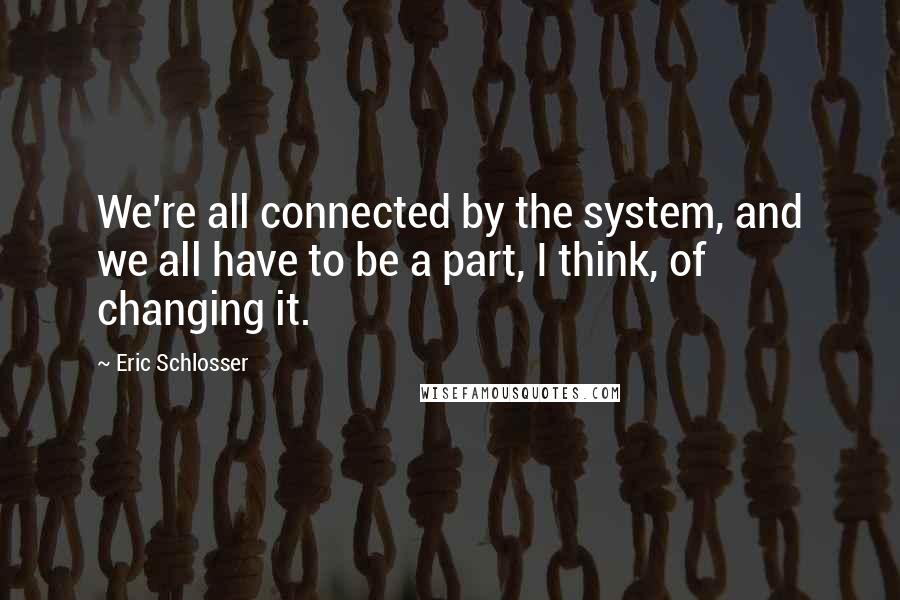 Eric Schlosser Quotes: We're all connected by the system, and we all have to be a part, I think, of changing it.