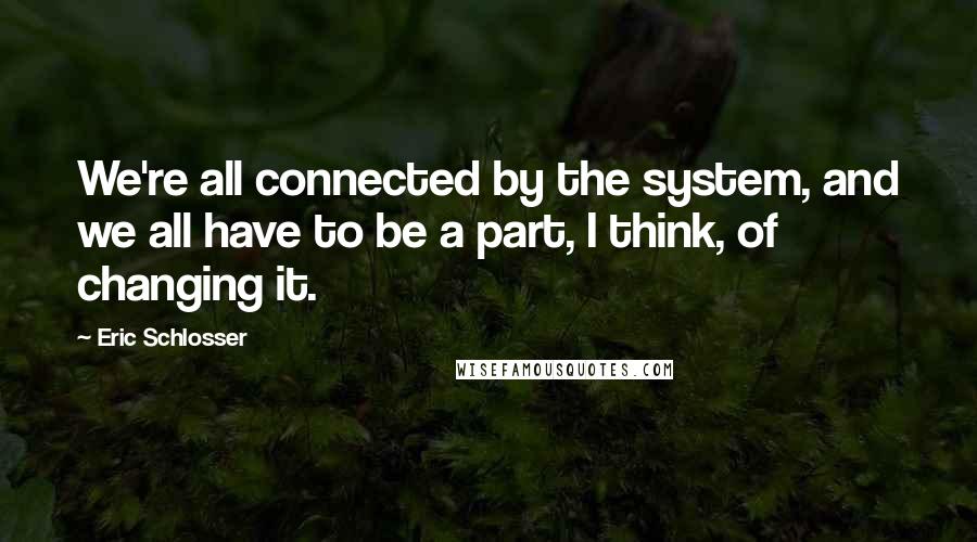 Eric Schlosser Quotes: We're all connected by the system, and we all have to be a part, I think, of changing it.