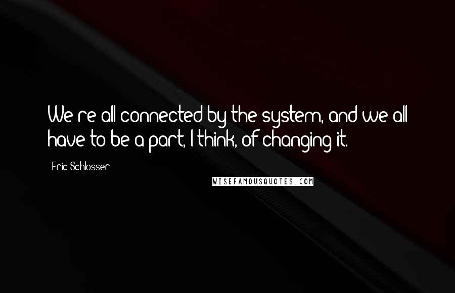 Eric Schlosser Quotes: We're all connected by the system, and we all have to be a part, I think, of changing it.