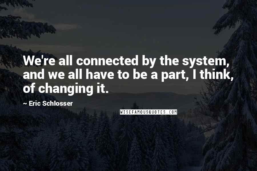 Eric Schlosser Quotes: We're all connected by the system, and we all have to be a part, I think, of changing it.