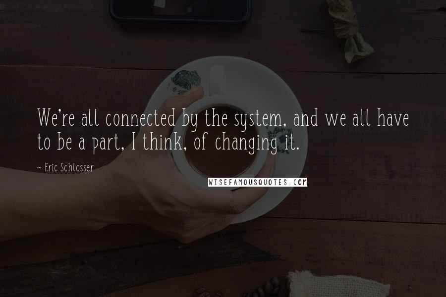 Eric Schlosser Quotes: We're all connected by the system, and we all have to be a part, I think, of changing it.