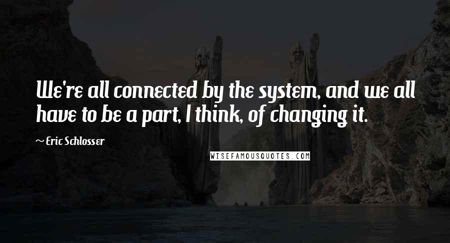 Eric Schlosser Quotes: We're all connected by the system, and we all have to be a part, I think, of changing it.
