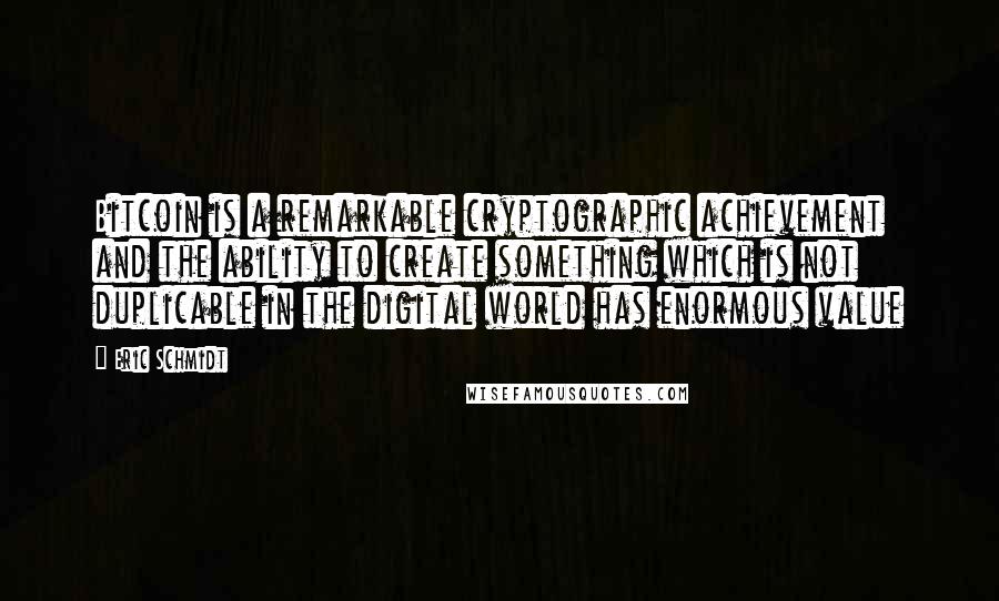 Eric Schmidt Quotes: Bitcoin is a remarkable cryptographic achievement and the ability to create something which is not duplicable in the digital world has enormous value