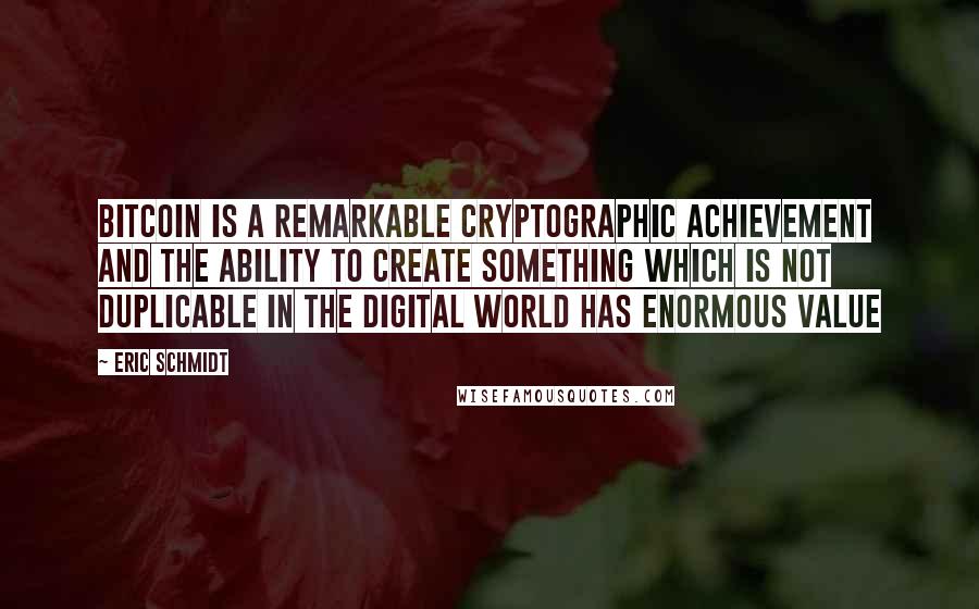 Eric Schmidt Quotes: Bitcoin is a remarkable cryptographic achievement and the ability to create something which is not duplicable in the digital world has enormous value