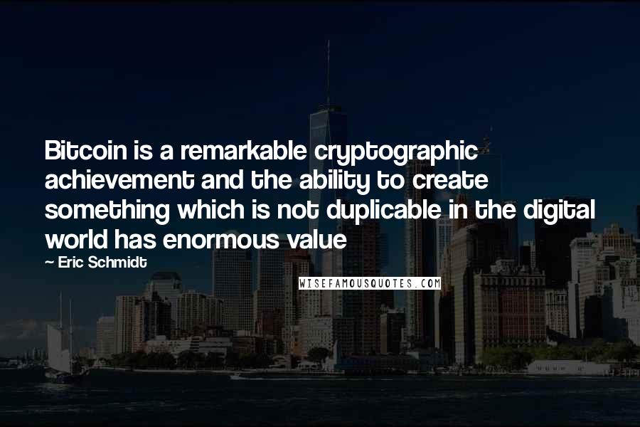 Eric Schmidt Quotes: Bitcoin is a remarkable cryptographic achievement and the ability to create something which is not duplicable in the digital world has enormous value
