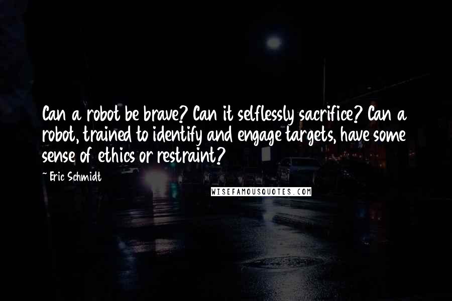 Eric Schmidt Quotes: Can a robot be brave? Can it selflessly sacrifice? Can a robot, trained to identify and engage targets, have some sense of ethics or restraint?