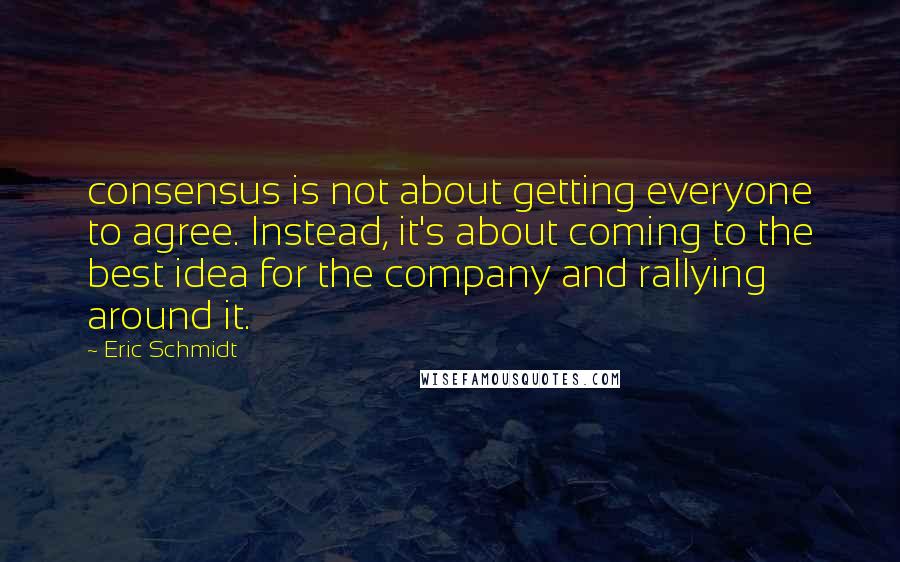 Eric Schmidt Quotes: consensus is not about getting everyone to agree. Instead, it's about coming to the best idea for the company and rallying around it.