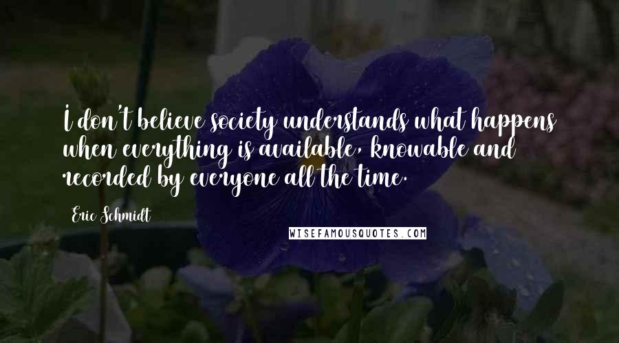 Eric Schmidt Quotes: I don't believe society understands what happens when everything is available, knowable and recorded by everyone all the time.