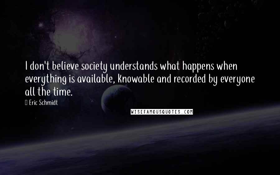 Eric Schmidt Quotes: I don't believe society understands what happens when everything is available, knowable and recorded by everyone all the time.