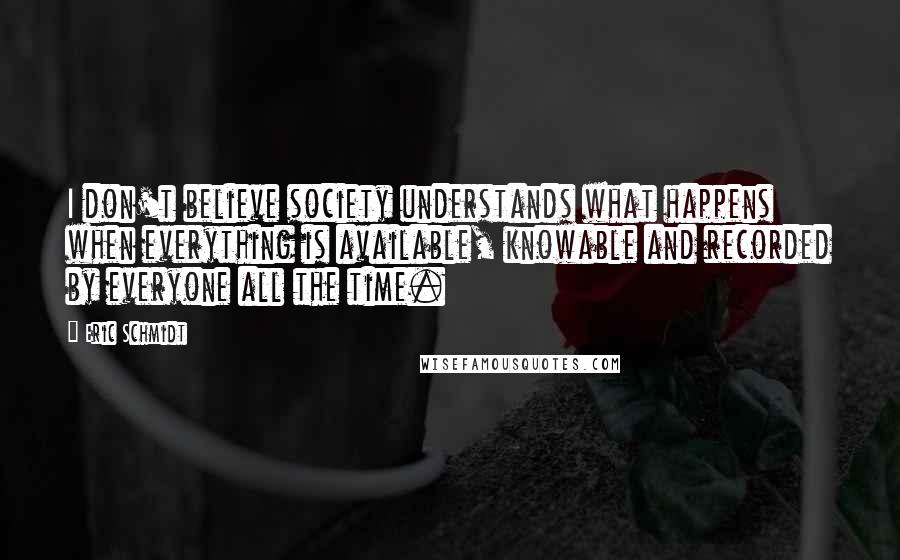 Eric Schmidt Quotes: I don't believe society understands what happens when everything is available, knowable and recorded by everyone all the time.