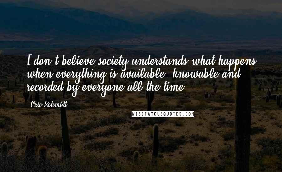Eric Schmidt Quotes: I don't believe society understands what happens when everything is available, knowable and recorded by everyone all the time.