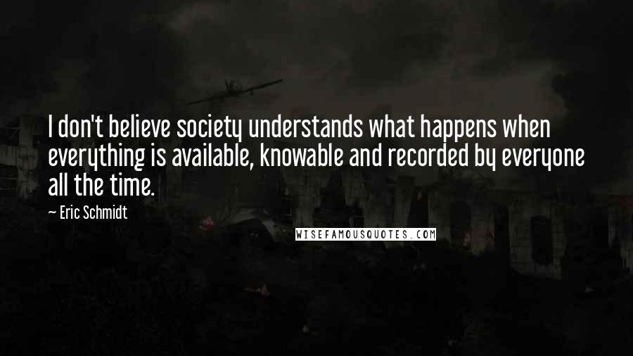 Eric Schmidt Quotes: I don't believe society understands what happens when everything is available, knowable and recorded by everyone all the time.