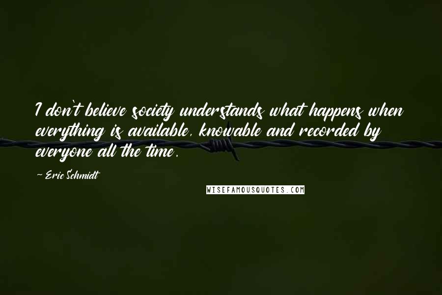 Eric Schmidt Quotes: I don't believe society understands what happens when everything is available, knowable and recorded by everyone all the time.