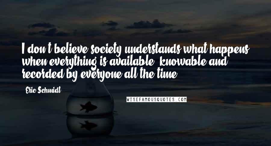 Eric Schmidt Quotes: I don't believe society understands what happens when everything is available, knowable and recorded by everyone all the time.