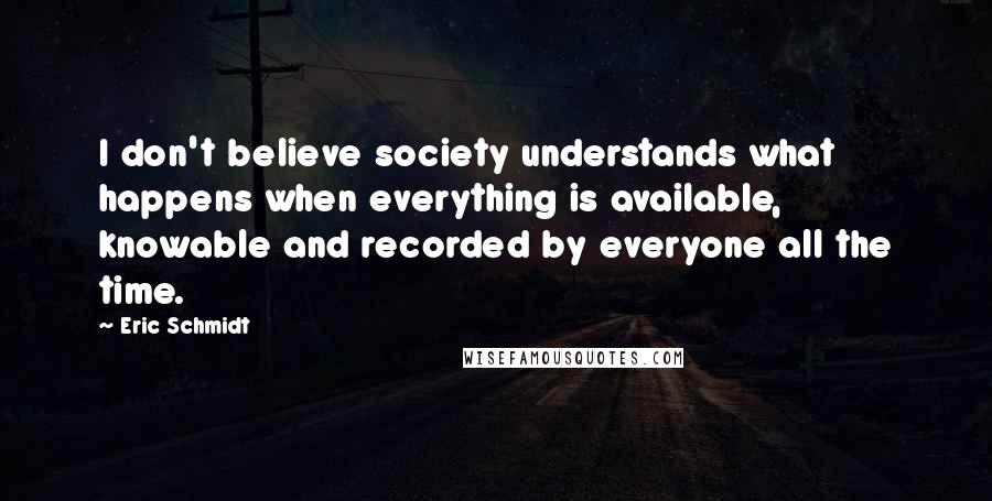 Eric Schmidt Quotes: I don't believe society understands what happens when everything is available, knowable and recorded by everyone all the time.