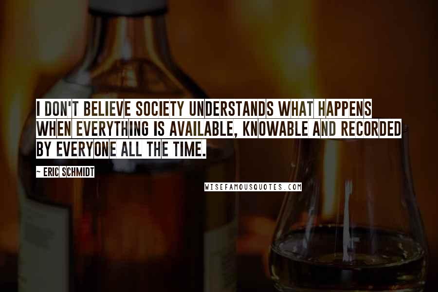 Eric Schmidt Quotes: I don't believe society understands what happens when everything is available, knowable and recorded by everyone all the time.