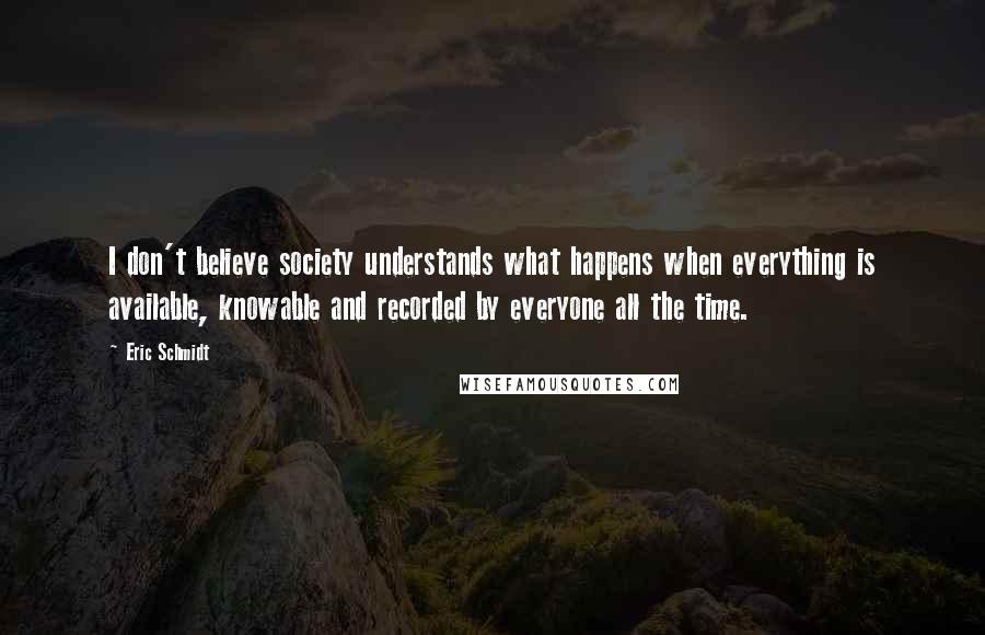 Eric Schmidt Quotes: I don't believe society understands what happens when everything is available, knowable and recorded by everyone all the time.