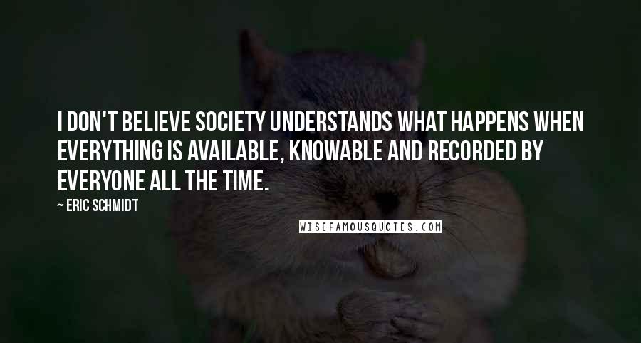 Eric Schmidt Quotes: I don't believe society understands what happens when everything is available, knowable and recorded by everyone all the time.