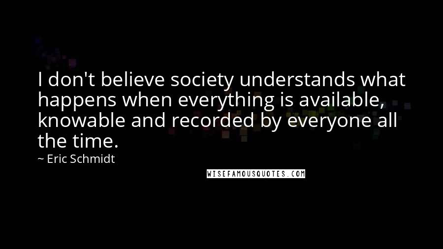 Eric Schmidt Quotes: I don't believe society understands what happens when everything is available, knowable and recorded by everyone all the time.