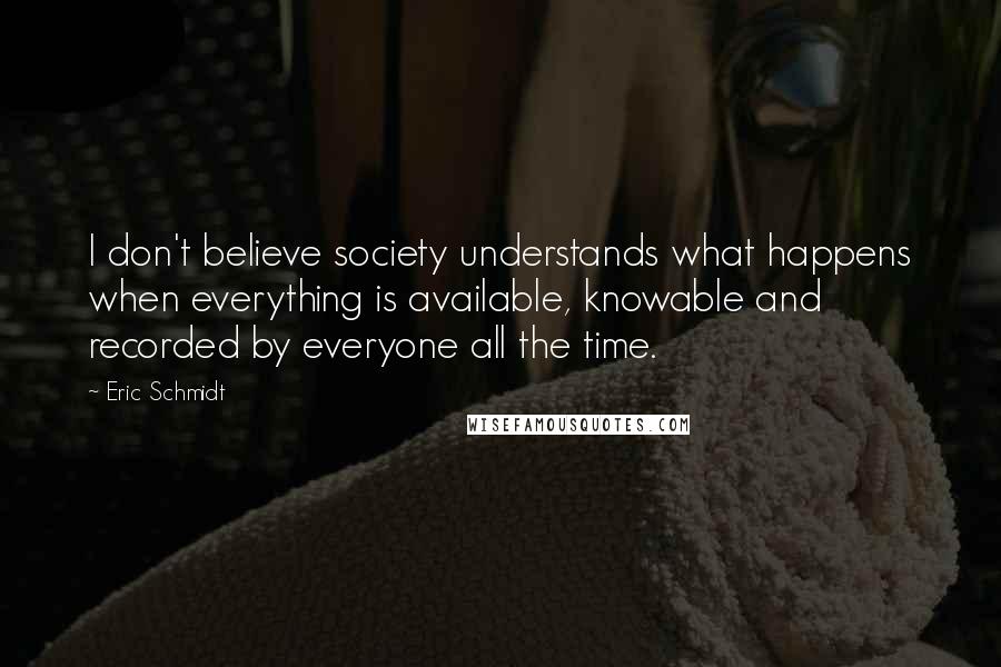 Eric Schmidt Quotes: I don't believe society understands what happens when everything is available, knowable and recorded by everyone all the time.