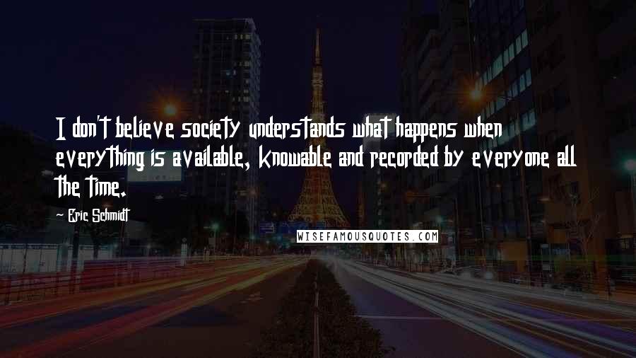 Eric Schmidt Quotes: I don't believe society understands what happens when everything is available, knowable and recorded by everyone all the time.