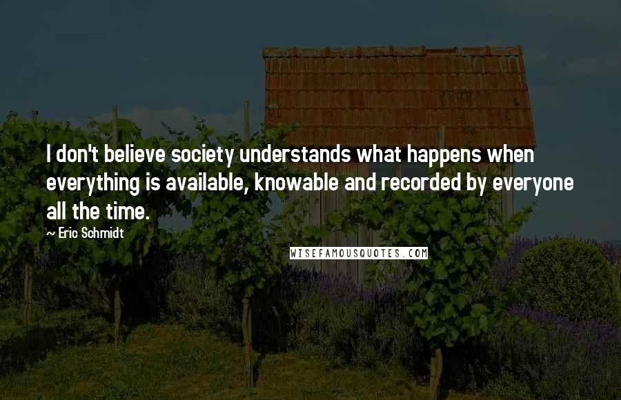 Eric Schmidt Quotes: I don't believe society understands what happens when everything is available, knowable and recorded by everyone all the time.