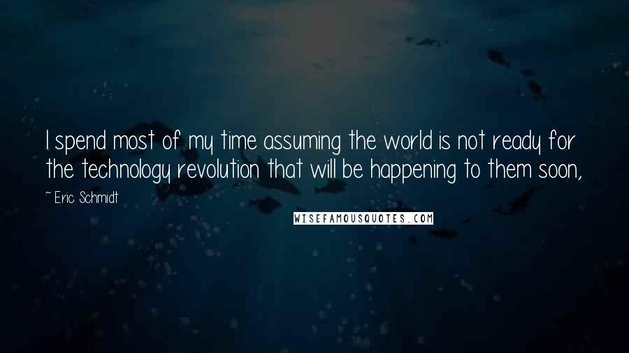 Eric Schmidt Quotes: I spend most of my time assuming the world is not ready for the technology revolution that will be happening to them soon,