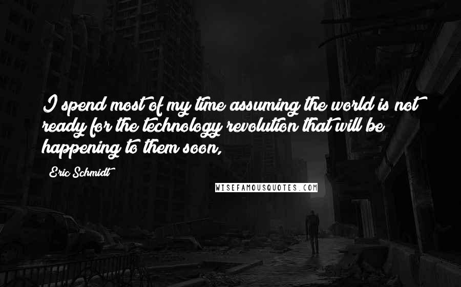 Eric Schmidt Quotes: I spend most of my time assuming the world is not ready for the technology revolution that will be happening to them soon,