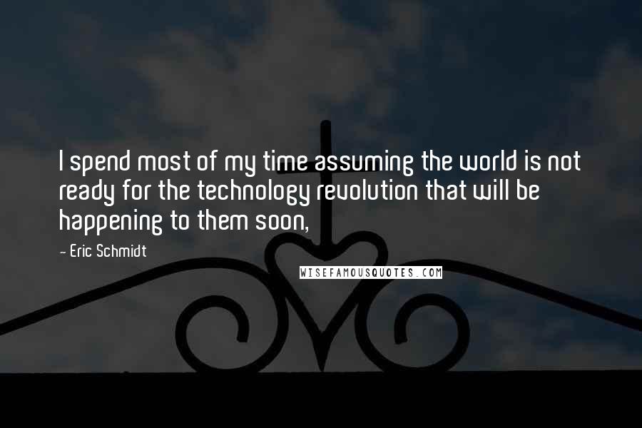 Eric Schmidt Quotes: I spend most of my time assuming the world is not ready for the technology revolution that will be happening to them soon,