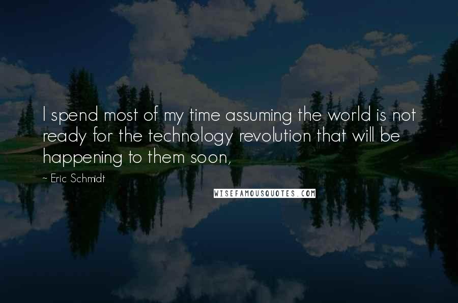 Eric Schmidt Quotes: I spend most of my time assuming the world is not ready for the technology revolution that will be happening to them soon,