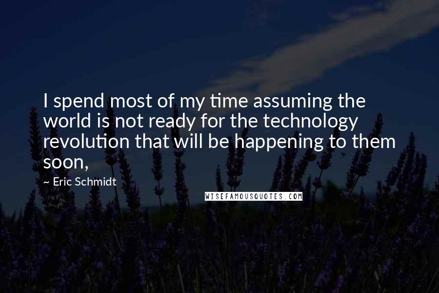 Eric Schmidt Quotes: I spend most of my time assuming the world is not ready for the technology revolution that will be happening to them soon,