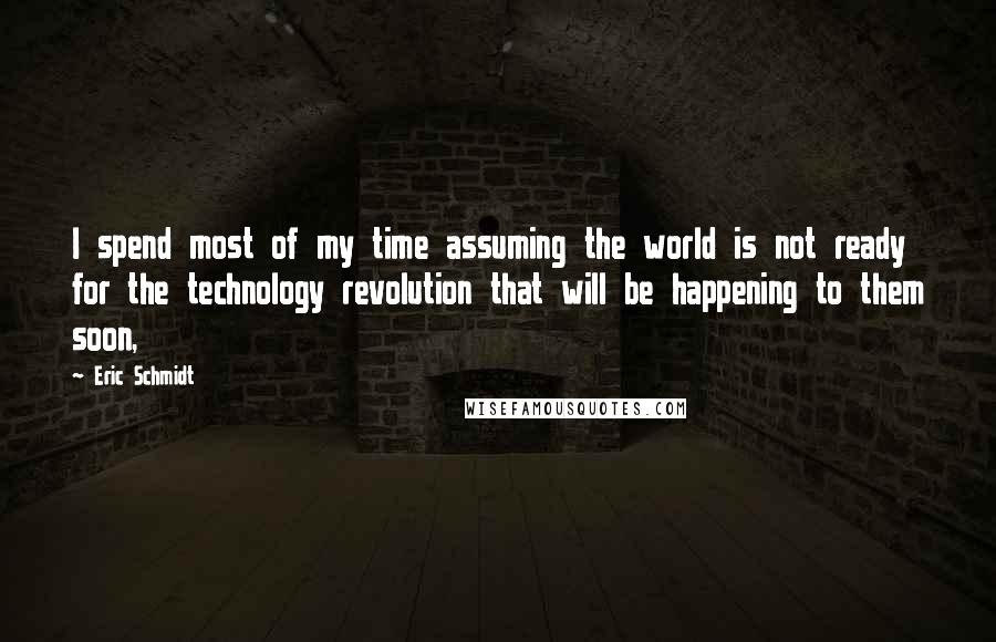 Eric Schmidt Quotes: I spend most of my time assuming the world is not ready for the technology revolution that will be happening to them soon,
