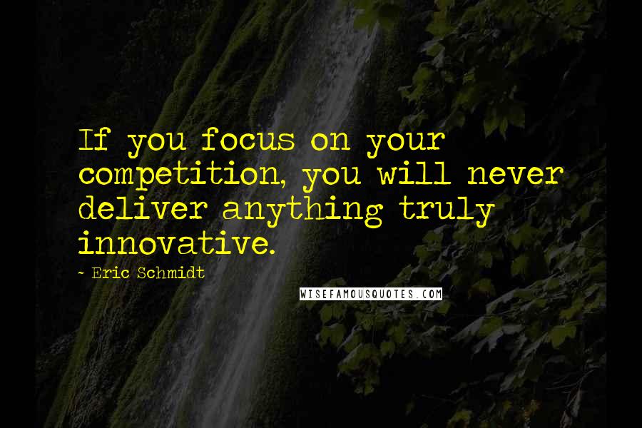 Eric Schmidt Quotes: If you focus on your competition, you will never deliver anything truly innovative.