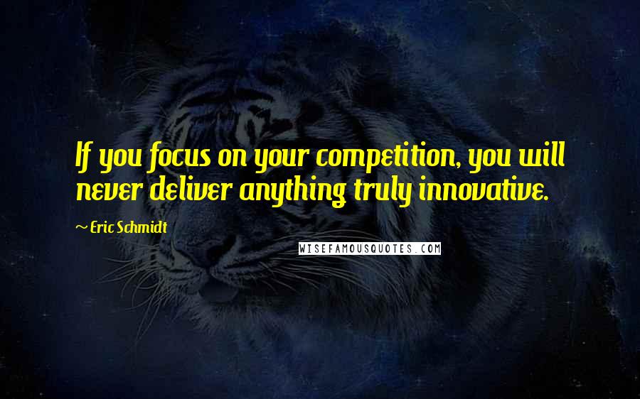 Eric Schmidt Quotes: If you focus on your competition, you will never deliver anything truly innovative.